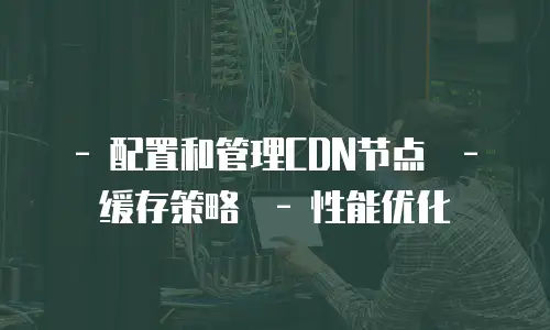   - 配置和管理CDN节点  - 缓存策略  - 性能优化
