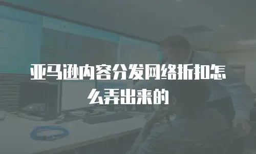 亚马逊内容分发网络折扣怎么弄出来的
