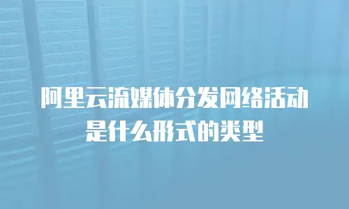 阿里云流媒体分发网络活动是什么形式的类型