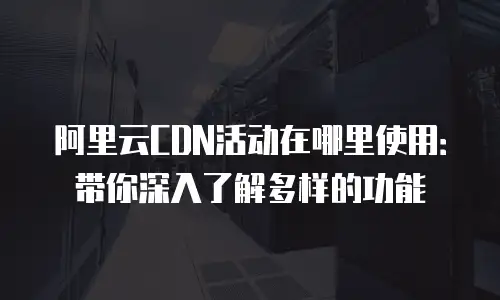 阿里云CDN活动在哪里使用：带你深入了解多样的功能