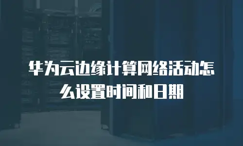 华为云边缘计算网络活动怎么设置时间和日期