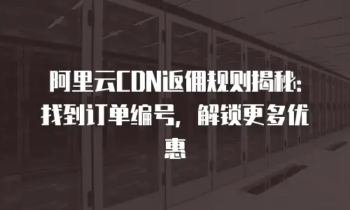 阿里云CDN返佣规则揭秘：找到订单编号，解锁更多优惠