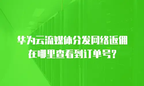 华为云流媒体分发网络返佣在哪里查看到订单号？