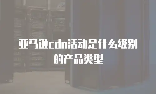 亚马逊cdn活动是什么级别的产品类型
