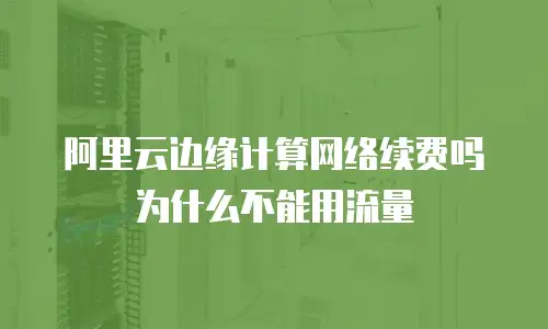 阿里云边缘计算网络续费吗为什么不能用流量
