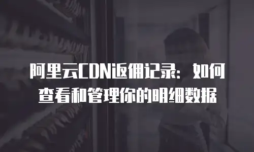 阿里云CDN返佣记录：如何查看和管理你的明细数据
