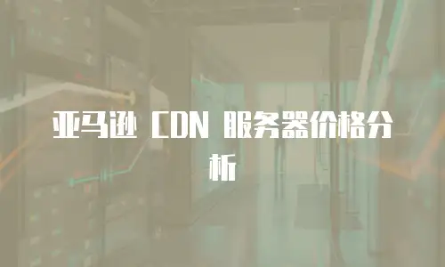 亚马逊 CDN 服务器价格分析