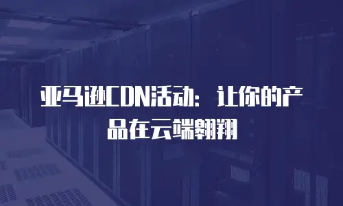亚马逊CDN活动：让你的产品在云端翱翔
