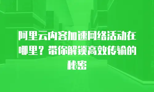 阿里云内容加速网络活动在哪里？带你解锁高效传输的秘密