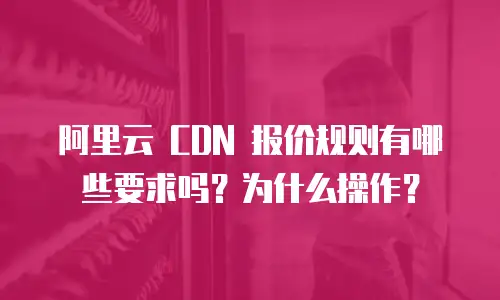 阿里云 CDN 报价规则有哪些要求吗？为什么操作？