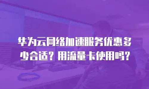 华为云网络加速服务优惠多少合适？用流量卡使用吗？
