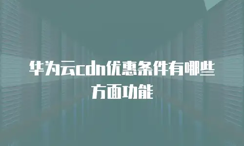 华为云cdn优惠条件有哪些方面功能