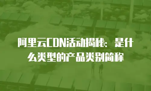 阿里云CDN活动揭秘：是什么类型的产品类别简称