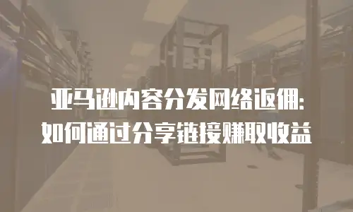 亚马逊内容分发网络返佣：如何通过分享链接赚取收益