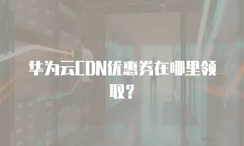 华为云CDN优惠券在哪里领取？
