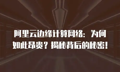 阿里云边缘计算网络：为何如此昂贵？揭秘背后的秘密！