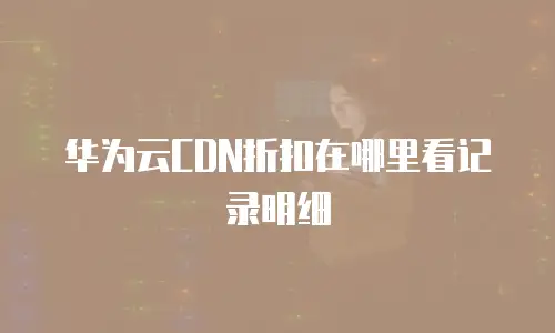 华为云CDN折扣在哪里看记录明细