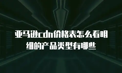 亚马逊cdn价格表怎么看明细的产品类型有哪些