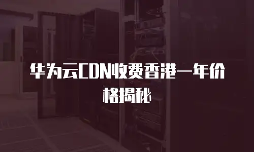 华为云CDN收费香港一年价格揭秘