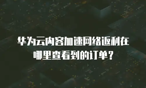 华为云内容加速网络返利在哪里查看到的订单？