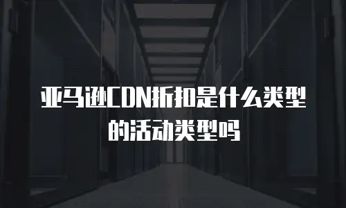 亚马逊CDN折扣是什么类型的活动类型吗