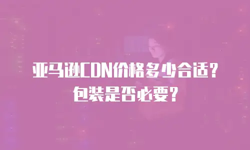 亚马逊CDN价格多少合适？包装是否必要？