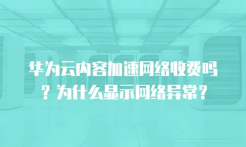 华为云内容加速网络收费吗？为什么显示网络异常？