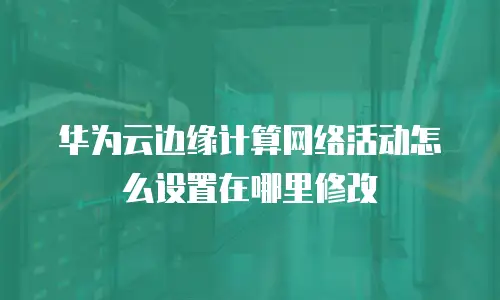 华为云边缘计算网络活动怎么设置在哪里修改