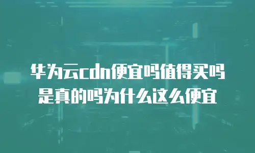 华为云cdn便宜吗值得买吗是真的吗为什么这么便宜