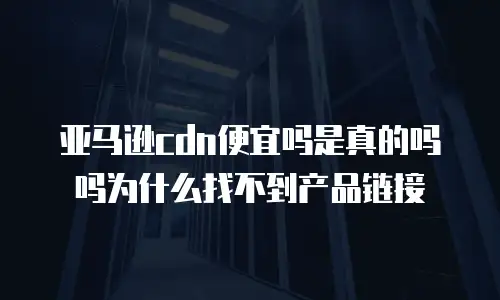 亚马逊cdn便宜吗是真的吗吗为什么找不到产品链接