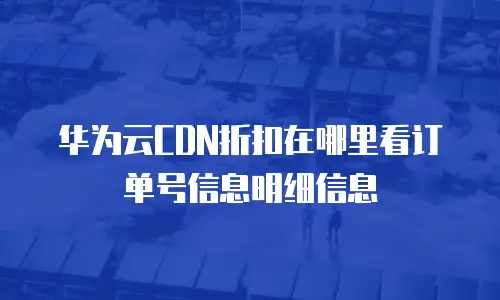 华为云CDN折扣在哪里看订单号信息明细信息