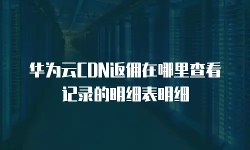 华为云CDN返佣在哪里查看记录的明细表明细
