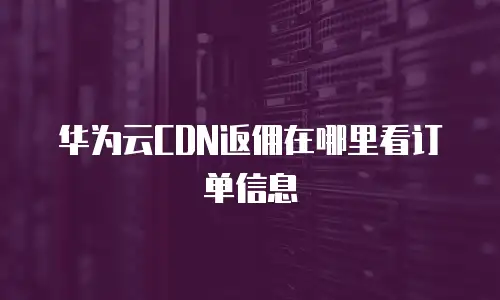 华为云CDN返佣在哪里看订单信息