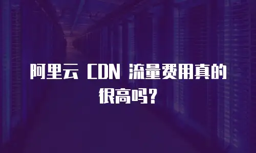 阿里云 CDN 流量费用真的很高吗？