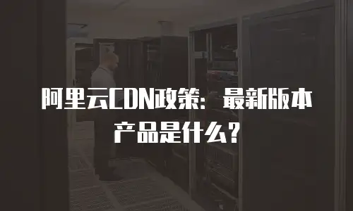 阿里云CDN政策：最新版本产品是什么？