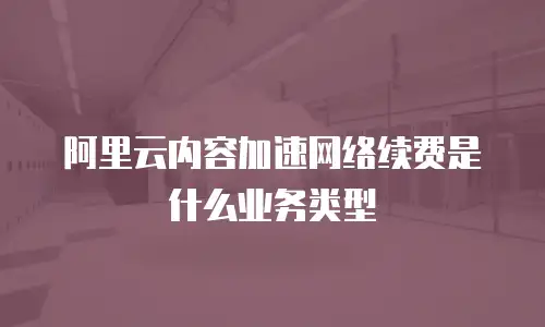 阿里云内容加速网络续费是什么业务类型
