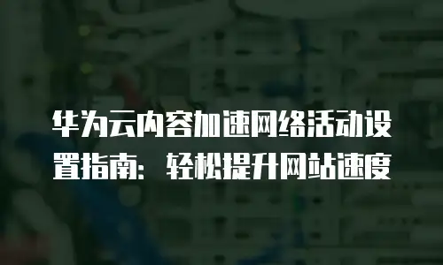 华为云内容加速网络活动设置指南：轻松提升网站速度
