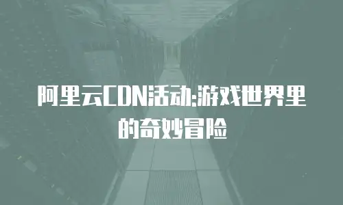 阿里云CDN活动:游戏世界里的奇妙冒险