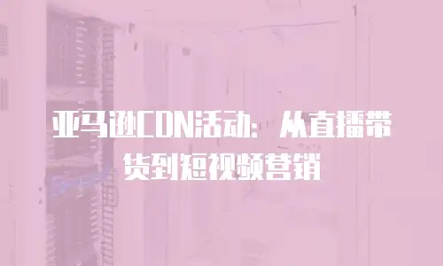 亚马逊CDN活动：从直播带货到短视频营销