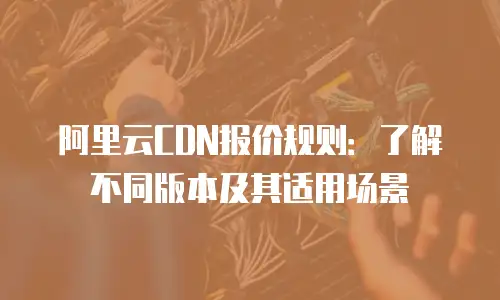阿里云CDN报价规则：了解不同版本及其适用场景