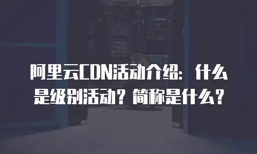 阿里云CDN活动介绍：什么是级别活动？简称是什么？