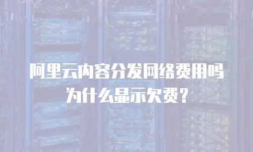 阿里云内容分发网络费用吗为什么显示欠费？