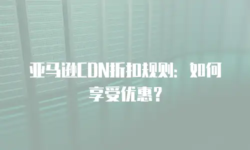 亚马逊CDN折扣规则：如何享受优惠？