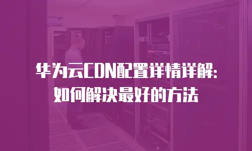 华为云CDN配置详情详解：如何解决最好的方法
