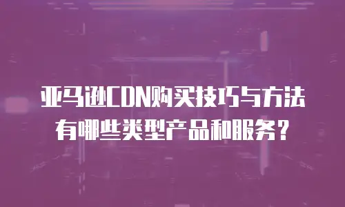 亚马逊CDN购买技巧与方法有哪些类型产品和服务？