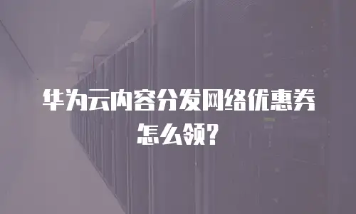 华为云内容分发网络优惠券怎么领？