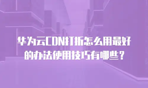 华为云CDN打折怎么用最好的办法使用技巧有哪些？