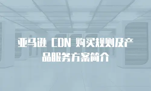 亚马逊 CDN 购买规则及产品服务方案简介