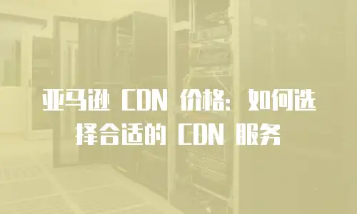 亚马逊 CDN 价格：如何选择合适的 CDN 服务