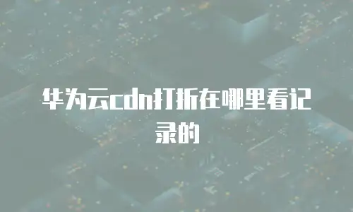 华为云cdn打折在哪里看记录的